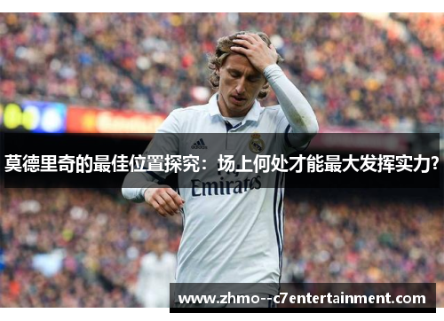 莫德里奇的最佳位置探究：场上何处才能最大发挥实力？