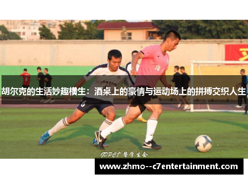 胡尔克的生活妙趣横生：酒桌上的豪情与运动场上的拼搏交织人生