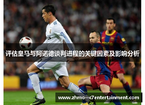 评估皇马与阿诺德谈判进程的关键因素及影响分析 评估皇马与阿诺德谈判进程的关键因素及影响分析