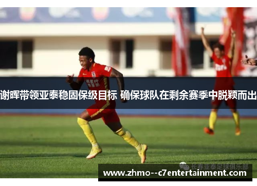 谢晖带领亚泰稳固保级目标 确保球队在剩余赛季中脱颖而出
