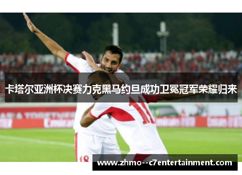 卡塔尔亚洲杯决赛力克黑马约旦成功卫冕冠军荣耀归来