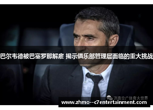巴尔韦德被巴塞罗那解雇 揭示俱乐部管理层面临的重大挑战 巴尔韦德被巴塞罗那解雇 揭示俱乐部管理层面临的重大挑战