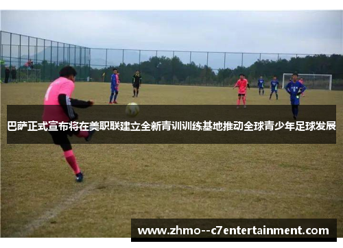 巴萨正式宣布将在美职联建立全新青训训练基地推动全球青少年足球发展 巴萨正式宣布将在美职联建立全新青训训练基地推动全球青少年足球发展