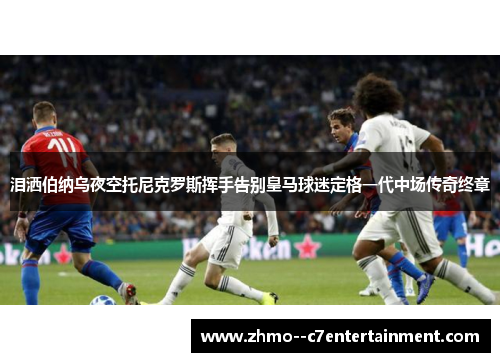 泪洒伯纳乌夜空托尼克罗斯挥手告别皇马球迷定格一代中场传奇终章