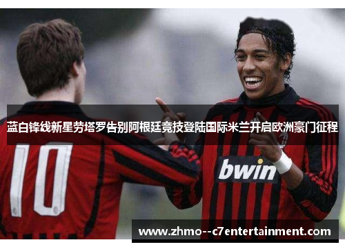 蓝白锋线新星劳塔罗告别阿根廷竞技登陆国际米兰开启欧洲豪门征程