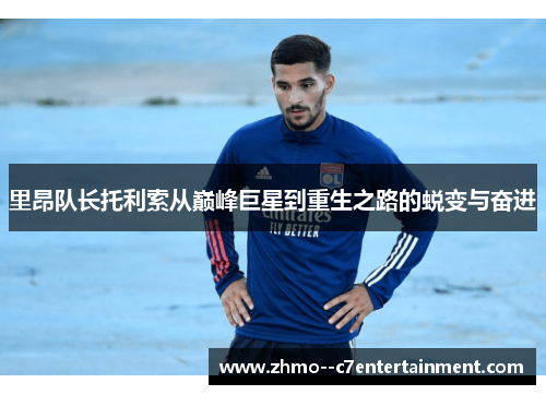 里昂队长托利索从巅峰巨星到重生之路的蜕变与奋进