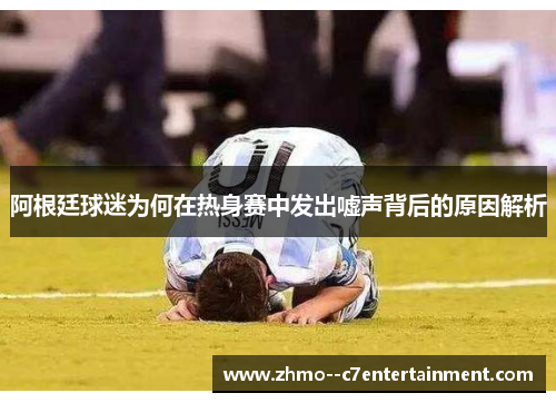 阿根廷球迷为何在热身赛中发出嘘声背后的原因解析 阿根廷球迷为何在热身赛中发出嘘声背后的原因解析