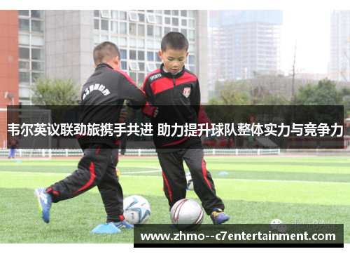 韦尔英议联劲旅携手共进 助力提升球队整体实力与竞争力 韦尔英议联劲旅携手共进 助力提升球队整体实力与竞争力