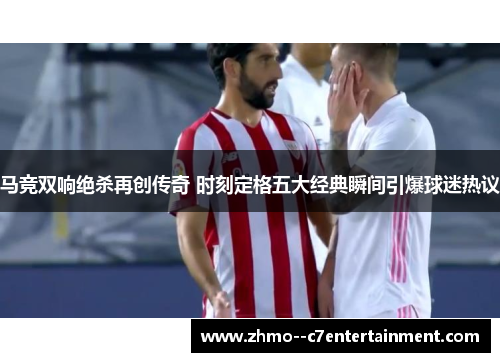 马竞双响绝杀再创传奇 时刻定格五大经典瞬间引爆球迷热议