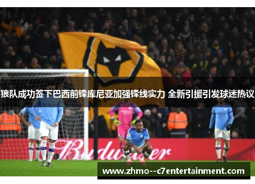 狼队成功签下巴西前锋库尼亚加强锋线实力 全新引援引发球迷热议 狼队成功签下巴西前锋库尼亚加强锋线实力 全新引援引发球迷热议